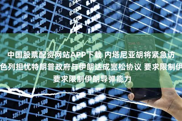 中国股票配资网站APP下载 内塔尼亚胡将紧急访问白宫，以色列担忧特朗普政府与伊朗达成宽松协议 要求限制伊朗导弹能力