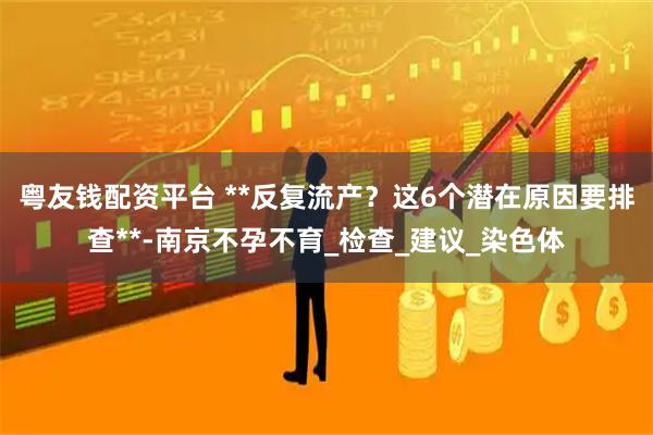 粤友钱配资平台 **反复流产？这6个潜在原因要排查**-南京不孕不育_检查_建议_染色体