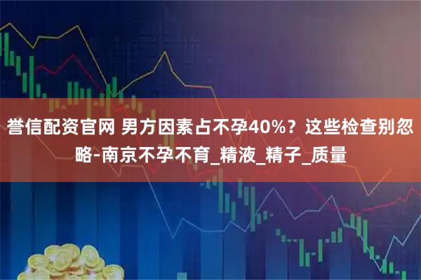 誉信配资官网 男方因素占不孕40%？这些检查别忽略-南京不孕不育_精液_精子_质量