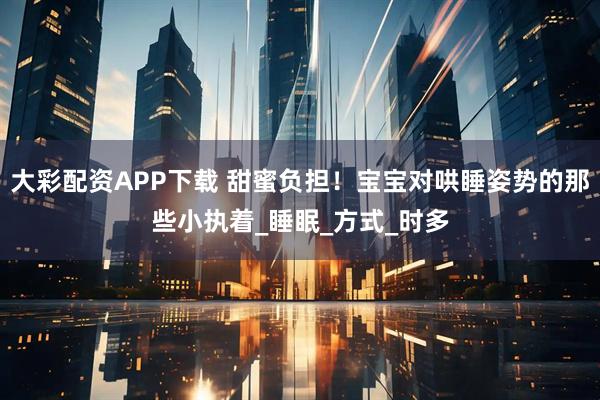 大彩配资APP下载 甜蜜负担！宝宝对哄睡姿势的那些小执着_睡眠_方式_时多