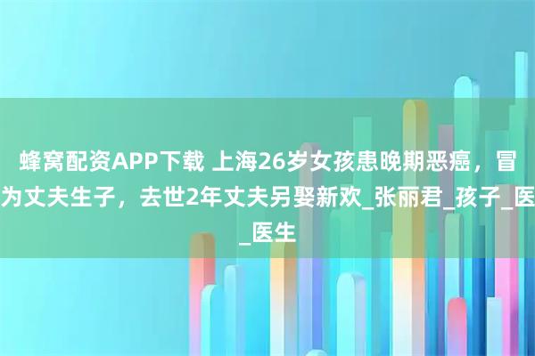 蜂窝配资APP下载 上海26岁女孩患晚期恶癌，冒死为丈夫生子，去世2年丈夫另娶新欢_张丽君_孩子_医生