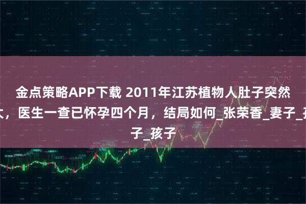 金点策略APP下载 2011年江苏植物人肚子突然变大，医生一查已怀孕四个月，结局如何_张荣香_妻子_孩子