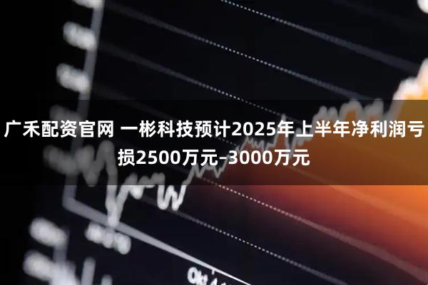 广禾配资官网 一彬科技预计2025年上半年净利润亏损2500万元–3000万元