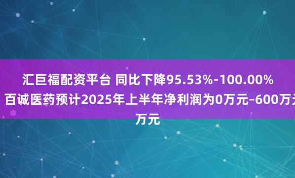 汇巨福配资平台 同比下降95.53%-100.00%！百诚医药预计2025年上半年净利润为0万元–600万元