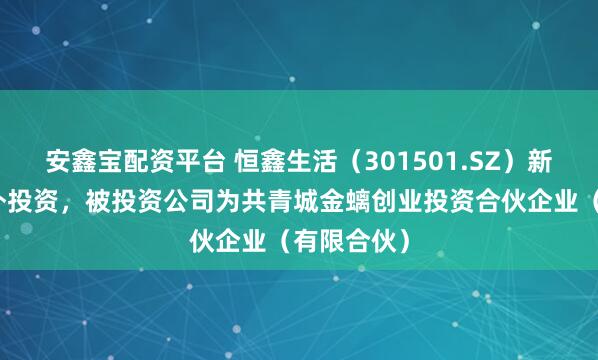 安鑫宝配资平台 恒鑫生活（301501.SZ）新增一起对外投资，被投资公司为共青城金螭创业投资合伙企业（有限合伙）
