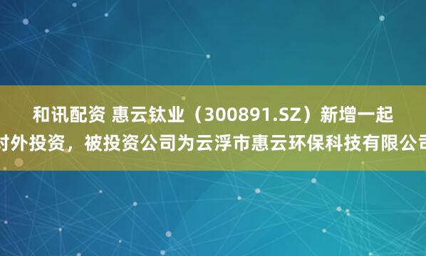 和讯配资 惠云钛业（300891.SZ）新增一起对外投资，被投资公司为云浮市惠云环保科技有限公司