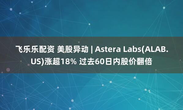 飞乐乐配资 美股异动 | Astera Labs(ALAB.US)涨超18% 过去60日内股价翻倍