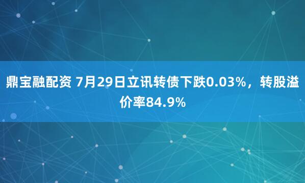 鼎宝融配资 7月29日立讯转债下跌0.03%，转股溢价率84.9%