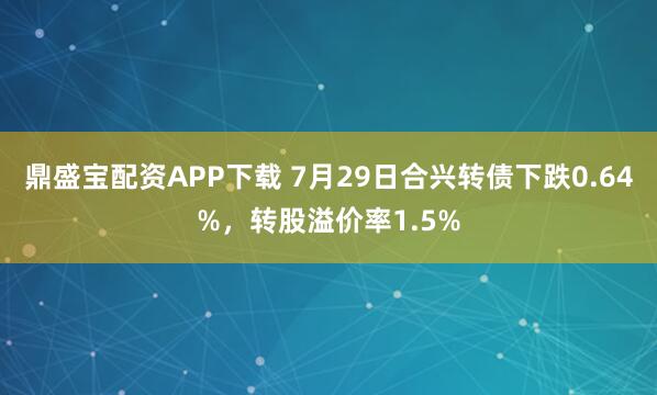 鼎盛宝配资APP下载 7月29日合兴转债下跌0.64%，转股溢价率1.5%