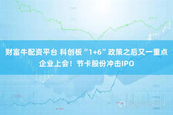 财富牛配资平台 科创板“1+6”政策之后又一重点企业上会！节卡股份冲击IPO