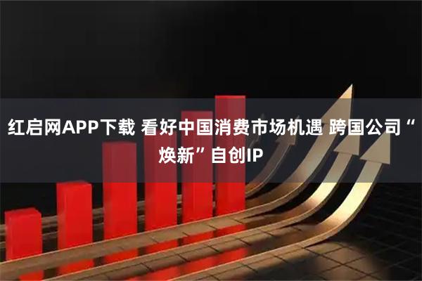 红启网APP下载 看好中国消费市场机遇 跨国公司“焕新”自创IP