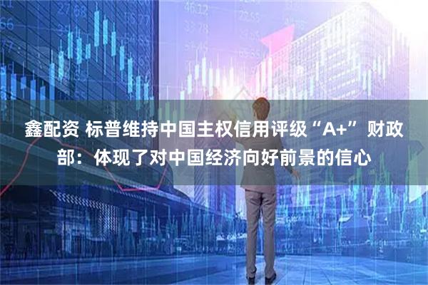 鑫配资 标普维持中国主权信用评级“A+” 财政部：体现了对中国经济向好前景的信心