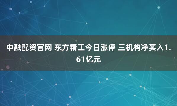 中融配资官网 东方精工今日涨停 三机构净买入1.61亿元