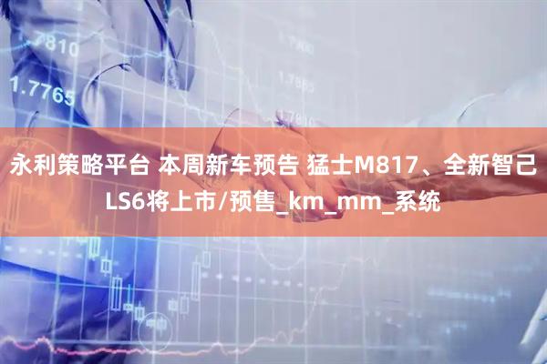 永利策略平台 本周新车预告 猛士M817、全新智己LS6将上市/预售_km_mm_系统