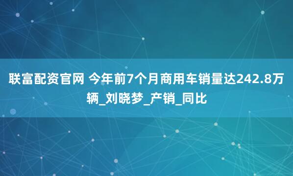 联富配资官网 今年前7个月商用车销量达242.8万辆_刘晓梦_产销_同比