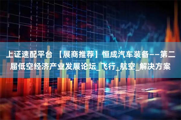 上证速配平台 【展商推荐】恒成汽车装备——第二届低空经济产业发展论坛_飞行_航空_解决方案
