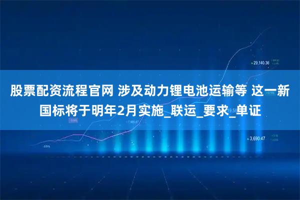 股票配资流程官网 涉及动力锂电池运输等 这一新国标将于明年2月实施_联运_要求_单证