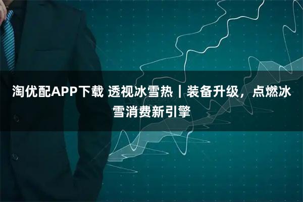 淘优配APP下载 透视冰雪热｜装备升级，点燃冰雪消费新引擎