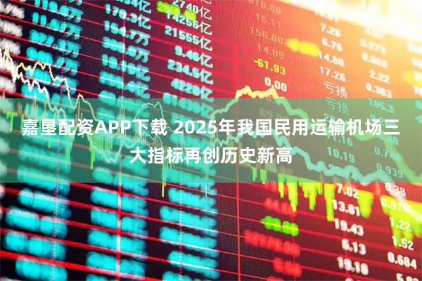 嘉垦配资APP下载 2025年我国民用运输机场三大指标再创历史新高