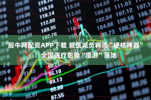 股牛网配资APP下载 就医减负再添“硬核神器”！全国医疗影像“漫游”落地