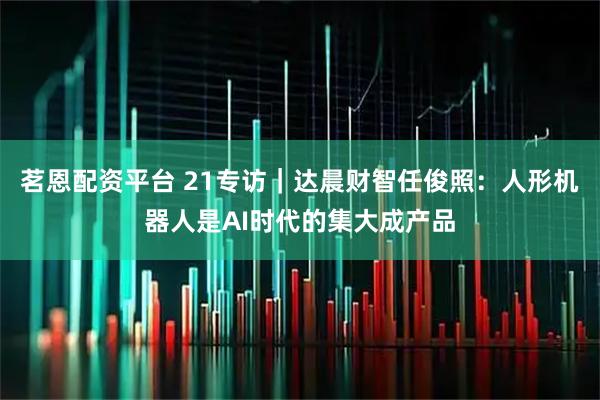 茗恩配资平台 21专访｜达晨财智任俊照：人形机器人是AI时代的集大成产品