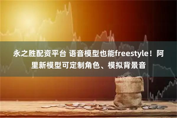 永之胜配资平台 语音模型也能freestyle！阿里新模型可定制角色、模拟背景音