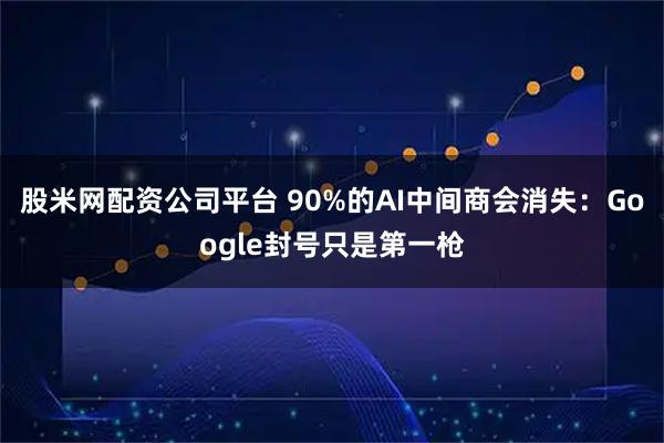 股米网配资公司平台 90%的AI中间商会消失：Google封号只是第一枪