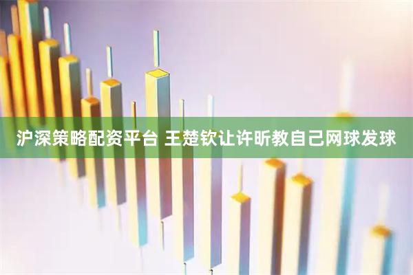 沪深策略配资平台 王楚钦让许昕教自己网球发球