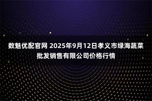 数魅优配官网 2025年9月12日孝义市绿海蔬菜批发销售有限公司价格行情